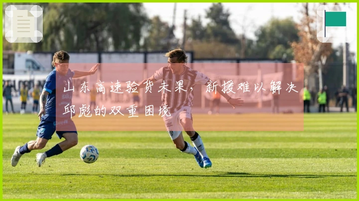 山东高速验货未果，新援难以解决邱彪的双重困境