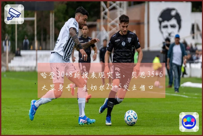 哈登30+8新援表现突出，贝恩35+6大显身手，米切尔25+5失去借口