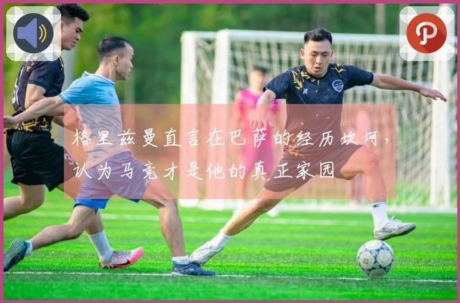 格里兹曼直言在巴萨的经历坎坷，认为马竞才是他的真正家园