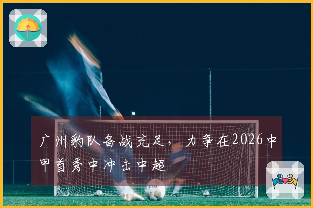 广州豹队备战充足，力争在2026中甲首秀中冲击中超