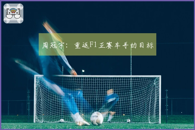 周冠宇：重返F1正赛车手的目标