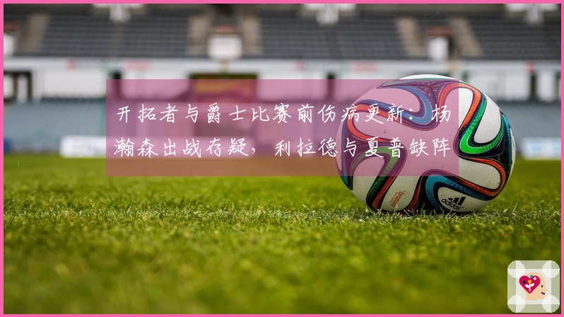 开拓者与爵士比赛前伤病更新：杨瀚森出战存疑，利拉德与夏普缺阵