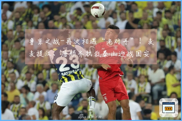 鲁京之战-再次相遇“老对手”！麦麦提江、唐顺齐执裁泰山迎战国安