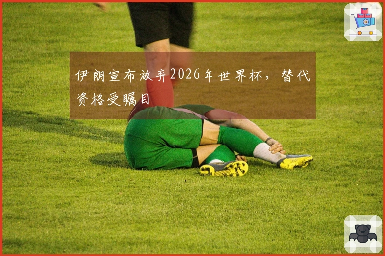 伊朗宣布放弃2026年世界杯，替代资格受瞩目