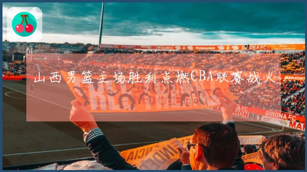 山西男篮主场胜利点燃CBA联赛战火