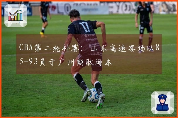 CBA第二轮补赛：山东高速客场以85-93负于广州朗肽海本