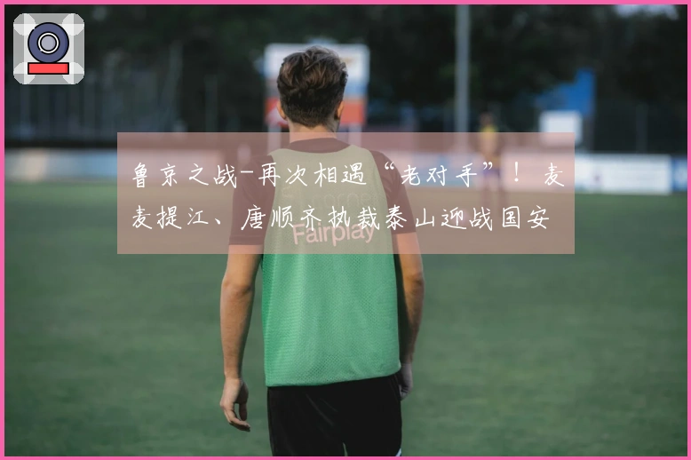 鲁京之战-再次相遇“老对手”！麦麦提江、唐顺齐执裁泰山迎战国安