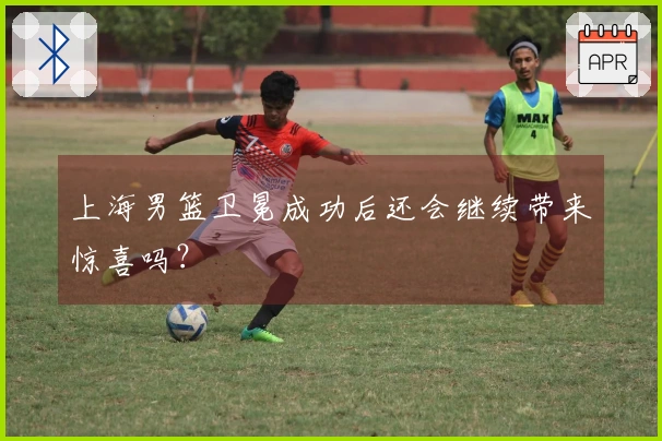 上海男篮卫冕成功后还会继续带来惊喜吗？