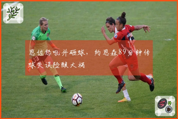 恩佐怒吼并砸球，约恩森89分钟传球失误险酿大祸
