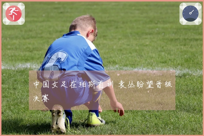 中国女足在珀斯首训 袁丛盼望晋级决赛