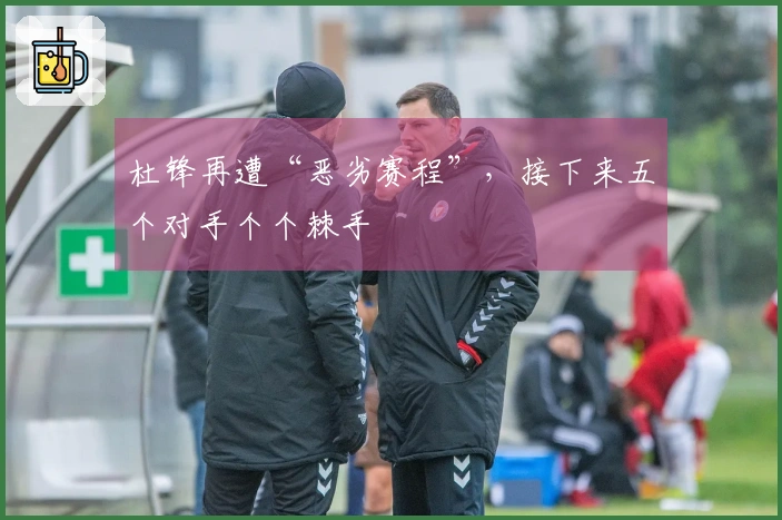 杜锋再遭“恶劣赛程”，接下来五个对手个个棘手